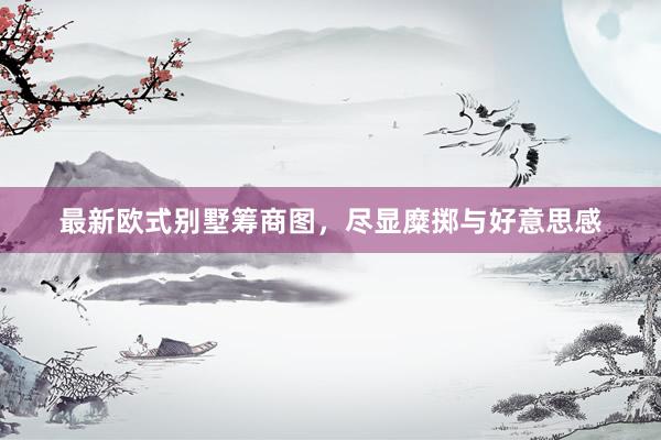 最新欧式别墅筹商图，尽显糜掷与好意思感