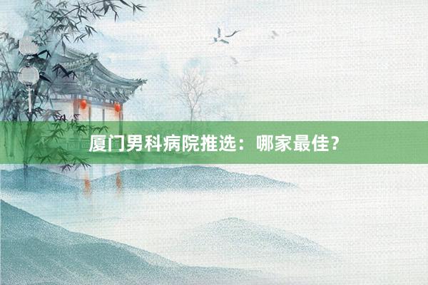 厦门男科病院推选：哪家最佳？